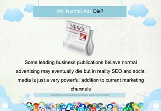 Will Normal Ads Die?




    Some leading business publications believe normal
advertising may eventually die but in reality SEO and social
media is just a very powerful addition to current marketing
                                channels
                SELECTING & IMPLEMENTING SOCIAL MEDIA STRATEGIES
 