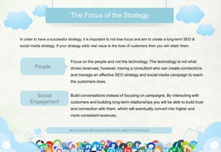 The Focus of the Strategy


In order to have a successful strategy, it is important to not lose focus and aim to create a long-term SEO &
social media strategy. If your strategy adds real value to the lives of customers then you will retain them.



                                Focus on the people and not the technology. The technology is not what
         People                 drives revenues; however, having a consultant who can create connections
                                and manage an effective SEO strategy and social media campaign to reach
                                the customers does.


        Social                  Build conversations instead of focusing on campaigns. By interacting with
      Engagement                customers and building long-term relationships you will be able to build trust
                                and connection with them, which will eventually convert into higher and
                                more consistent revenues.


                               SELECTING & IMPLEMENTING SOCIAL MEDIA STRATEGIES
 