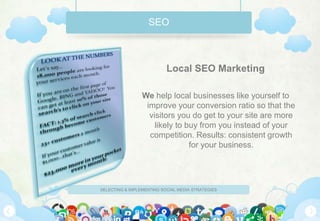 SEO



                           Local SEO Marketing

                 We help local businesses like yourself to
                  improve your conversion ratio so that the
                   visitors you do get to your site are more
                     likely to buy from you instead of your
                   competition. Results: consistent growth
                                for your business.




SELECTING & IMPLEMENTING SOCIAL MEDIA STRATEGIES
 