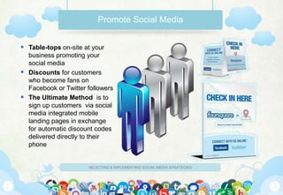 Promote Social Media


 Table-tops on-site at your
  business promoting your
  social media
 Discounts for customers
  who become fans on
  Facebook or Twitter followers
 The Ultimate Method is to
  sign up customers via social
  media integrated mobile
  landing pages in exchange
  for automatic discount codes
  delivered directly to their
  phone


                      SELECTING & IMPLEMENTING SOCIAL MEDIA STRATEGIES
 