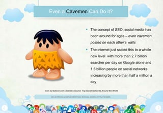 Even a Cavemen Can Do it?


                                            The concept of SEO, social media has
                                                been around for ages – even cavemen
                                                posted on each other’s walls

                                            The internet just scaled this to a whole
                                                new level with more than 2.7 billion
                                                searcher per day on Google alone and
                                                1.5 billion people on social networks
                                                increasing by more than half a million a
                                                day

Icon by fasticon.com; Statistics Source: Top Social Networks Around the World

      SELECTING & IMPLEMENTING SOCIAL MEDIA STRATEGIES
 