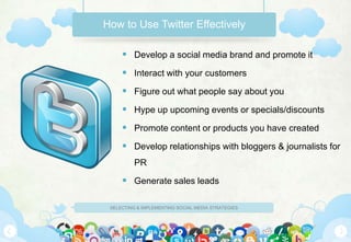 How to Use Twitter Effectively

      Develop a social media brand and promote it
      Interact with your customers
      Figure out what people say about you
      Hype up upcoming events or specials/discounts
      Promote content or products you have created
      Develop relationships with bloggers & journalists for
          PR

      Generate sales leads

 SELECTING & IMPLEMENTING SOCIAL MEDIA STRATEGIES
 