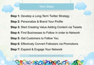 Next Steps


Step 1: Develop a Long-Term Twitter Strategy
Step 2: Personalize & Brand Your Profile
Step 3: Start Creating Value Adding Content via Tweets
Step 4: Find Businesses to Follow in order to Network
Step 5: Get Customers to Follow You
Step 6: Effectively Convert Followers via Promotions
Step 7: Expand & Engage Your Network

              SELECTING & IMPLEMENTING SOCIAL MEDIA STRATEGIES
 