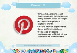 Pinterest 101


                     • Pinterest is a growing social
                       bookmarking site that allows users
                       to tag websites based on images
                     • Pinterest has experienced
                       explosive growth
                     • The site offers an opportunity to
                       target a different user base
                     • Companies are seeing
                       unprecedented traffic to their own
                       websites from Pinterest users



SELECTING & IMPLEMENTING SOCIAL MEDIA STRATEGIES
 