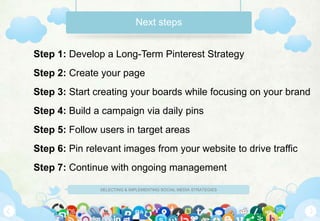 Next steps


Step 1: Develop a Long-Term Pinterest Strategy
Step 2: Create your page
Step 3: Start creating your boards while focusing on your brand
Step 4: Build a campaign via daily pins
Step 5: Follow users in target areas
Step 6: Pin relevant images from your website to drive traffic
Step 7: Continue with ongoing management

               SELECTING & IMPLEMENTING SOCIAL MEDIA STRATEGIES
 