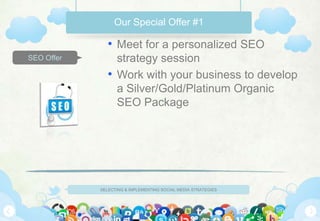 Our Special Offer #1

               • Meet for a personalized SEO
SEO Offer        strategy session
               • Work with your business to develop
                 a Silver/Gold/Platinum Organic
                 SEO Package




            SELECTING & IMPLEMENTING SOCIAL MEDIA STRATEGIES
 
