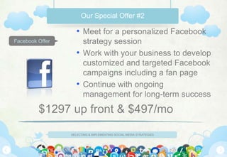 Our Special Offer #2

                    • Meet for a personalized Facebook
Facebook Offer        strategy session
                    • Work with your business to develop
                      customized and targeted Facebook
                      campaigns including a fan page
                    • Continue with ongoing
                      management for long-term success
         $1297 up front & $497/mo
                 SELECTING & IMPLEMENTING SOCIAL MEDIA STRATEGIES
 