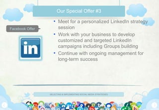 Our Special Offer #3

                    • Meet for a personalized LinkedIn strategy
Facebook Offer        session
                    • Work with your business to develop
                      customized and targeted LinkedIn
                      campaigns including Groups building
                    • Continue with ongoing management for
                      long-term success




                 SELECTING & IMPLEMENTING SOCIAL MEDIA STRATEGIES
 