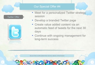 Our Special Offer #4

                   • Meet for a personalized Twitter strategy
Twitter Offer        session
                   • Develop a branded Twitter page
                   • Create value added content via an
                     automatic feed of tweets for the next 30
                     days
                   • Continue with ongoing management for
                     long-term success




                SELECTING & IMPLEMENTING SOCIAL MEDIA STRATEGIES
 