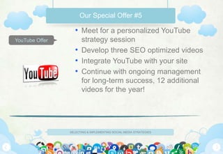 Our Special Offer #5

                   • Meet for a personalized YouTube
YouTube Offer        strategy session
                   • Develop three SEO optimized videos
                   • Integrate YouTube with your site
                   • Continue with ongoing management
                     for long-term success, 12 additional
                     videos for the year!




                SELECTING & IMPLEMENTING SOCIAL MEDIA STRATEGIES
 