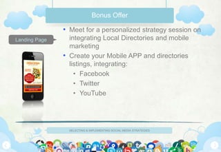 Bonus Offer

               • Meet for a personalized strategy session on
Landing Page     integrating Local Directories and mobile
                 marketing
               • Create your Mobile APP and directories
                 listings, integrating:
                   • Facebook
                   • Twitter
                   • YouTube




                 SELECTING & IMPLEMENTING SOCIAL MEDIA STRATEGIES
 