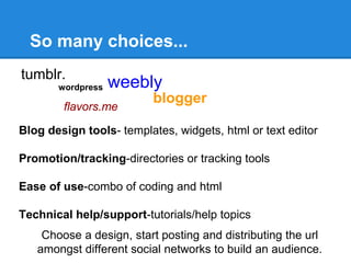 So many choices...
tumblr.
       wordpress   weebly
                          blogger
        flavors.me

Blog design tools- templates, widgets, html or text editor

Promotion/tracking-directories or tracking tools

Ease of use-combo of coding and html

Technical help/support-tutorials/help topics
    Choose a design, start posting and distributing the url
   amongst different social networks to build an audience.
 