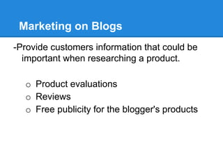 Marketing on Blogs
-Provide customers information that could be
  important when researching a product.

  o Product evaluations
  o Reviews
  o Free publicity for the blogger's products
 