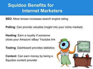 Squidoo Benefits for
      Internet Marketers
SEO: More lenses increases search engine rating

Polling: Can provide valuable insight into your niche markets

Hosting: Earn a royalty if someone
clicks your Amazon/ eBay/ Youtube link

Testing: Dashboard provides statistics

Content: Can earn money by being a
Squidoo content provider
 