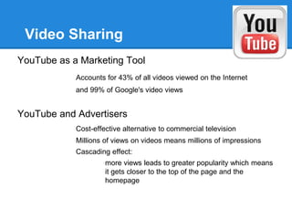 Video Sharing
YouTube as a Marketing Tool
            Accounts for 43% of all videos viewed on the Internet
            and 99% of Google's video views


YouTube and Advertisers
            Cost-effective alternative to commercial television
            Millions of views on videos means millions of impressions
            Cascading effect:
                     more views leads to greater popularity which means
                     it gets closer to the top of the page and the
                     homepage
 