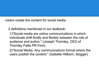 -Users create the content for social media

  2 definitions mentioned in our textbook:
   1)"Social media are online communications in which
   individuals shift fluidly and flexibly between the role of
   audience and author." (Joseph Thornley, CEO of
   Thornley Fallis PR Firm)
   2)"Social Media. Any communications format where the
   users publish the content." (Isabella Hillborn, blogger)
 