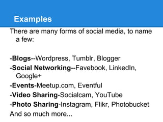 Examples
There are many forms of social media, to name
  a few:

-Blogs--Wordpress, Tumblr, Blogger
-Social Networking--Favebook, LinkedIn,
  Google+
-Events-Meetup.com, Eventful
-Video Sharing-Socialcam, YouTube
-Photo Sharing-Instagram, Flikr, Photobucket
And so much more...
 