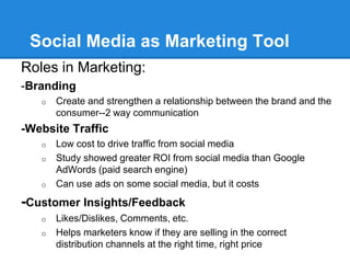 Social Media as Marketing Tool
Roles in Marketing:
-Branding
   o   Create and strengthen a relationship between the brand and the
       consumer--2 way communication
-Website Traffic
   o   Low cost to drive traffic from social media
   o   Study showed greater ROI from social media than Google
       AdWords (paid search engine)
   o   Can use ads on some social media, but it costs
-Customer Insights/Feedback
   o   Likes/Dislikes, Comments, etc.
   o   Helps marketers know if they are selling in the correct
       distribution channels at the right time, right price
 