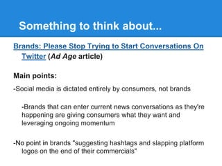 Something to think about...
Brands: Please Stop Trying to Start Conversations On
  Twitter (Ad Age article)

Main points:
-Social media is dictated entirely by consumers, not brands

  -Brands that can enter current news conversations as they're
  happening are giving consumers what they want and
  leveraging ongoing momentum

-No point in brands "suggesting hashtags and slapping platform
  logos on the end of their commercials"
 