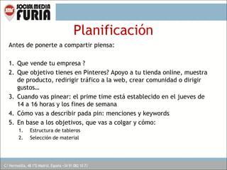 Planificación
Antes de ponerte a compartir piensa:
1. Que vende tu empresa ?
2. Que objetivo tienes en Pinteres? Apoyo a tu tienda online, muestra
de producto, redirigir tráfico a la web, crear comunidad o dirigir
gustos…
3. Cuando vas pinear: el prime time está establecido en el jueves de
14 a 16 horas y los fines de semana
4. Cómo vas a describir pada pin: menciones y keywords
5. En base a los objetivos, que vas a colgar y cómo:
1.
2.

Estructura de tableros
Selección de material

 