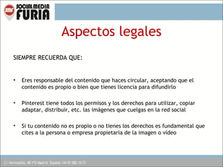 Aspectos legales
SIEMPRE RECUERDA QUE:

•

Eres responsable del contenido que haces circular, aceptando que el
contenido es propio o bien que tienes licencia para difundirlo

•

Pinterest tiene todos los permisos y los derechos para utilizar, copiar
adaptar, distribuir, etc. las imágenes que cuelgas en la red social

•

Si tu contenido no es propio o no tienes los derechos es fundamental que
cites a la persona o empresa propietaria de la imagen o vídeo

 