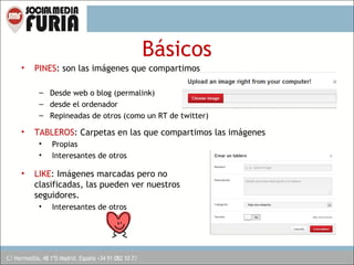 Básicos
•

PINES: son las imágenes que compartimos
– Desde web o blog (permalink)
– desde el ordenador
– Repineadas de otros (como un RT de twitter)

•

TABLEROS: Carpetas en las que compartimos las imágenes
•
•

•

Propias
Interesantes de otros

LIKE: Imágenes marcadas pero no
clasificadas, las pueden ver nuestros
seguidores.
•

Interesantes de otros

 