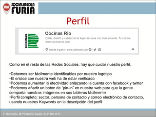 Perfil

Como en el resto de las Redes Sociales, hay que cuidar nuestro perfil.
•Debemos ser fácilmente identificables por nuestro logotipo
•El enlace con nuestra web ha de estar verificado
•Podemos aumentar la efectividad enlazando la cuenta con facebook y twitter
•Podemos añadir un boton de “pin-in” en nuestra web para que la gente
comparta nuestras imágenes en sus tableros fácilmente
•Perfil completo: sector, persona de contacto y correo electrónico de contacto,
usando nuestros Keywords en la descripción del perfil

 