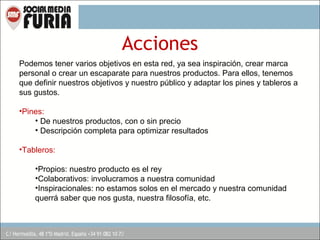 Acciones
Podemos tener varios objetivos en esta red, ya sea inspiración, crear marca
personal o crear un escaparate para nuestros productos. Para ellos, tenemos
que definir nuestros objetivos y nuestro público y adaptar los pines y tableros a
sus gustos.
•Pines:
• De nuestros productos, con o sin precio
• Descripción completa para optimizar resultados
•Tableros:
•Propios: nuestro producto es el rey
•Colaborativos: involucramos a nuestra comunidad
•Inspiracionales: no estamos solos en el mercado y nuestra comunidad
querrá saber que nos gusta, nuestra filosofía, etc.

 