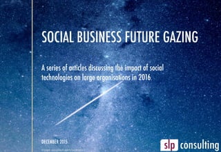 SOCIAL BUSINESS FUTURE GAZING
A series of articles discussing the impact of social
technologies on large organisations in 2016.
DECEMBER 2015
image:	unsplash.com/juskteez	
 