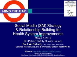 Social Media (SM) Strategy
 & Relationship Building for
Health System Improvements
                  March 7, 2012
         BC Patient Safety Quality Council
        Paul W. Gallant, CHE, PhD(c), MHK, BRec (TR)
 Certified Health Executive & Principal, Gallant HealthWorks

           Website: www.GallantHealthWorks.com
                       Twitter: @HealthWorksBC
       Hashtags: #CdnHealth #BCHC #HCSMCA #CCHLeaders #s4pm
 