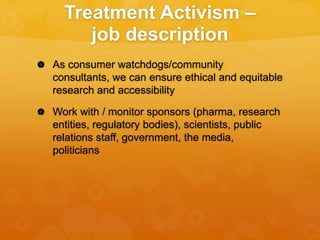 Treatment Activism –
job description
 As consumer watchdogs/community
consultants, we can ensure ethical and equitable
research and accessibility
 Work with / monitor sponsors (pharma, research
entities, regulatory bodies), scientists, public
relations staff, government, the media,
politicians
 