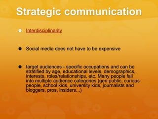 Strategic communication
 Interdisciplinarity
 Social media does not have to be expensive
 target audiences - specific occupations and can be
stratified by age, educational levels, demographics,
interests, roles/relationships, etc. Many people fall
into multiple audience categories (gen public, curious
people, school kids, university kids, journalists and
bloggers, pros, insiders...)
 
