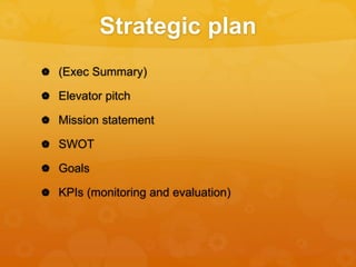 Strategic plan
 (Exec Summary)
 Elevator pitch
 Mission statement
 SWOT
 Goals
 KPIs (monitoring and evaluation)
 