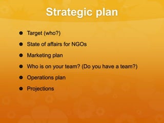 Strategic plan
 Target (who?)
 State of affairs for NGOs
 Marketing plan
 Who is on your team? (Do you have a team?)
 Operations plan
 Projections
 