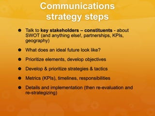 Communications
strategy steps
 Talk to key stakeholders – constituents - about
SWOT (and anything else!, partnerships, KPIs,
geography)
 What does an ideal future look like?
 Prioritize elements, develop objectives
 Develop & prioritize strategies & tactics
 Metrics (KPIs), timelines, responsibilities
 Details and implementation (then re-evaluation and
re-strategizing)
 