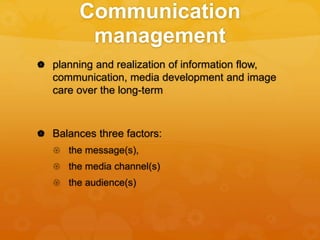 Communication
management
 planning and realization of information flow,
communication, media development and image
care over the long-term
 Balances three factors:
 the message(s),
 the media channel(s)
 the audience(s)
 