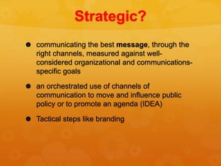 Strategic?
 communicating the best message, through the
right channels, measured against well-
considered organizational and communications-
specific goals
 an orchestrated use of channels of
communication to move and influence public
policy or to promote an agenda (IDEA)
 Tactical steps like branding
 