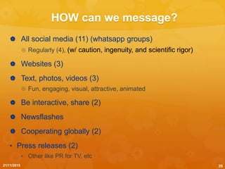 HOW can we message?
 All social media (11) (whatsapp groups)
 Regularly (4), (w/ caution, ingenuity, and scientific rigor)
 Websites (3)
 Text, photos, videos (3)
 Fun, engaging, visual, attractive, animated
 Be interactive, share (2)
 Newsflashes
 Cooperating globally (2)
• Press releases (2)
• Other like PR for TV, etc
21/11/2015 35
 