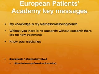 European Patients’
Academy key messages
 My knowledge is my wellness/wellbeing/health
 Without you there is no research: without research there
are no new treatments
 Know your medicines
 #eupatients & #patientsinvolved
 (#pacientesespañolesinvolucrados)
 