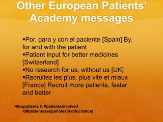 Other European Patients’
Academy messages
Por, para y con el paciente [Spain] By,
for and with the patient
Patient input for better medicines
[Switzerland]
No research for us, without us [UK]
Recruitez les plus, plus vite et mieux
[France] Recruit more patients, faster
and better
#eupatients & #patientsinvolved
(#pacientesespañolesinvolucrados)
 