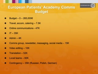 European Patients’ Academy Comms
Budget
 Budget – 0 – 265,000€
 Travel, accom, catering – 7.5K
 Online communications - 47K
 IT – 35K
 Admin – 4K
 Comms group, newsletter, messaging, social media – 15K
 Video editing – 10K
 Translation – 52K
 Local teams – 60K
 Contingency – 35K (Russian, Polish, German)
 