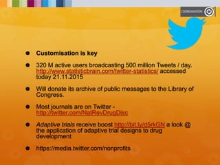  Customisation is key
 320 M active users broadcasting 500 million Tweets / day.
http://www.statisticbrain.com/twitter-statistics/ accessed
today 21.11.2015
 Will donate its archive of public messages to the Library of
Congress.
 Most journals are on Twitter -
http://twitter.com/NatRevDrugDisc
 Adaptive trials receive boost http://bit.ly/d5rkGN a look @
the application of adaptive trial designs to drug
development
 https://media.twitter.com/nonprofits
 