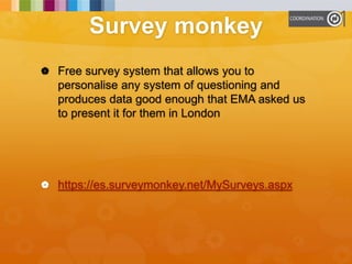 Survey monkey
 Free survey system that allows you to
personalise any system of questioning and
produces data good enough that EMA asked us
to present it for them in London
 https://es.surveymonkey.net/MySurveys.aspx
 