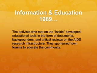 Information & Education
1989…
The activists who met on the “inside” developed
educational tools in the form of documents,
backgrounders, and critical reviews on the AIDS
research infrastructure. They sponsored town
forums to educate the community.
 