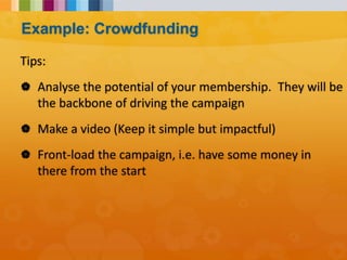 Tips:
 Analyse the potential of your membership. They will be
the backbone of driving the campaign
 Make a video (Keep it simple but impactful)
 Front-load the campaign, i.e. have some money in
there from the start
Example: Crowdfunding
 