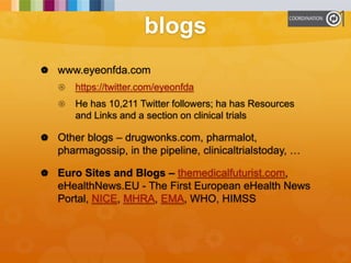 blogs
 www.eyeonfda.com
 https://twitter.com/eyeonfda
 He has 10,211 Twitter followers; ha has Resources
and Links and a section on clinical trials
 Other blogs – drugwonks.com, pharmalot,
pharmagossip, in the pipeline, clinicaltrialstoday, …
 Euro Sites and Blogs – themedicalfuturist.com,
eHealthNews.EU - The First European eHealth News
Portal, NICE, MHRA, EMA, WHO, HIMSS
 