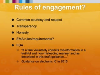 Rules of engagement?
 Common courtesy and respect
 Transparency
 Honesty
 EMA rules/requirements?
 FDA
 “If a firm voluntarily corrects misinformation in a
truthful and non-misleading manner and as
described in this draft guidance…”
 Guidance on electronic IC in 2015
 