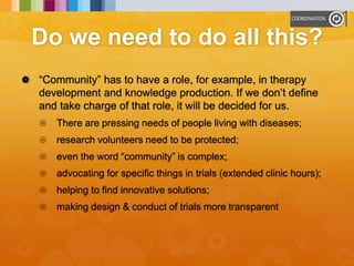 Do we need to do all this?
 “Community” has to have a role, for example, in therapy
development and knowledge production. If we don’t define
and take charge of that role, it will be decided for us.
 There are pressing needs of people living with diseases;
 research volunteers need to be protected;
 even the word “community” is complex;
 advocating for specific things in trials (extended clinic hours);
 helping to find innovative solutions;
 making design & conduct of trials more transparent
 