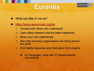 Eurordis
 What can little ol' me do?
 https://www.rareconnect.org/en
 Connect with others who understand
 Learn about research and the latest treatments
 Share your own experiences
 See what advocacy organizations are doing around
the world
 Find helpful resources and information from experts
 In 5 languages, today with 47 disease-specific
communities
 