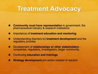 Treatment Advocacy
 Community must have representation in government, the
pharmaceutical industry & research institutions
 Importance of treatment education and mentoring
 Understanding (barriers to) treatment development and the
regulatory process
 Development of relationships w/ other stakeholders -
companies, regulators, investigators, larger community
 Continuing education and trainings
 Strategy development-pro-action instead of reaction
 